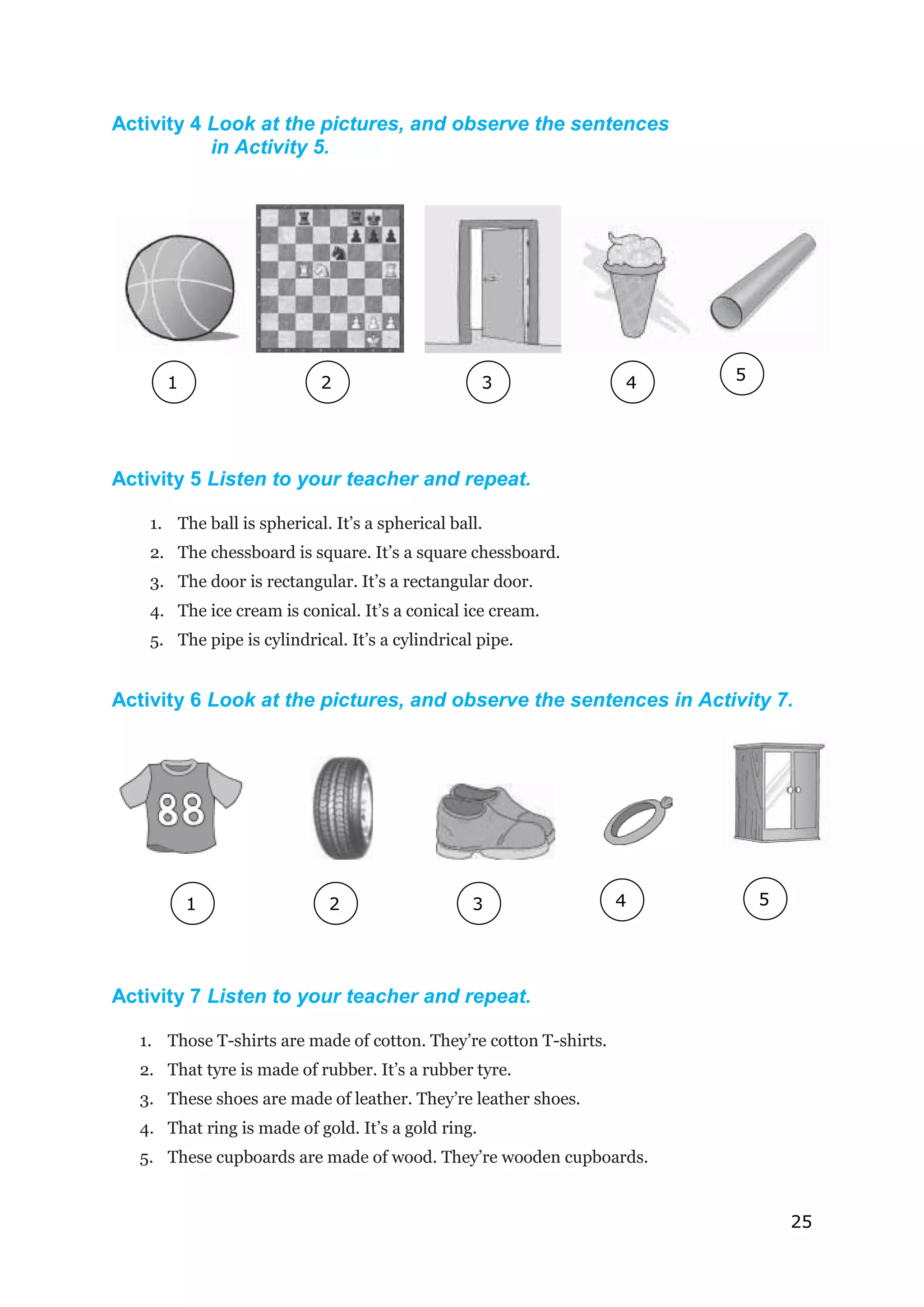 25
Activity 4 Look at the pictures, and observe the sentences
in Activity 5.
Activity 5 Listen to your teacher and repeat.
1. The ball is spherical. It’s a spherical ball.
2. The chessboard is square. It’s a square chessboard.
3. The door is rectangular. It’s a rectangular door.
4. The ice cream is conical. It’s a conical ice cream.
5. The pipe is cylindrical. It’s a cylindrical pipe.
Activity 6 Look at the pictures, and observe the sentences in Activity 7.
Activity 7 Listen to your teacher and repeat.
1. Those T-shirts are made of cotton. They’re cotton T-shirts.
2. That tyre is made of rubber. It’s a rubber tyre.
3. These shoes are made of leather. They’re leather shoes.
4. That ring is made of gold. It’s a gold ring.
5. These cupboards are made of wood. They’re wooden cupboards.
1
1
2
2
2
1
1
4 5
3
2
2
4
2
2
5
2
2
2
1
3
1
 