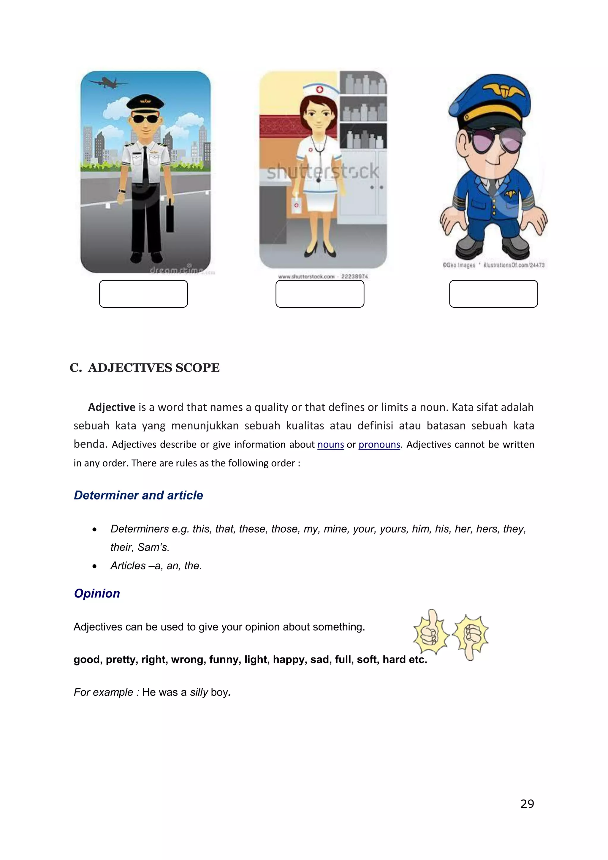 29
C. ADJECTIVES SCOPE
Adjective is a word that names a quality or that defines or limits a noun. Kata sifat adalah
sebuah kata yang menunjukkan sebuah kualitas atau definisi atau batasan sebuah kata
benda. Adjectives describe or give information about nouns or pronouns. Adjectives cannot be written
in any order. There are rules as the following order :
Determiner and article
 Determiners e.g. this, that, these, those, my, mine, your, yours, him, his, her, hers, they,
their, Sam’s.
 Articles –a, an, the.
Opinion
Adjectives can be used to give your opinion about something.
good, pretty, right, wrong, funny, light, happy, sad, full, soft, hard etc.
For example : He was a silly boy.
 