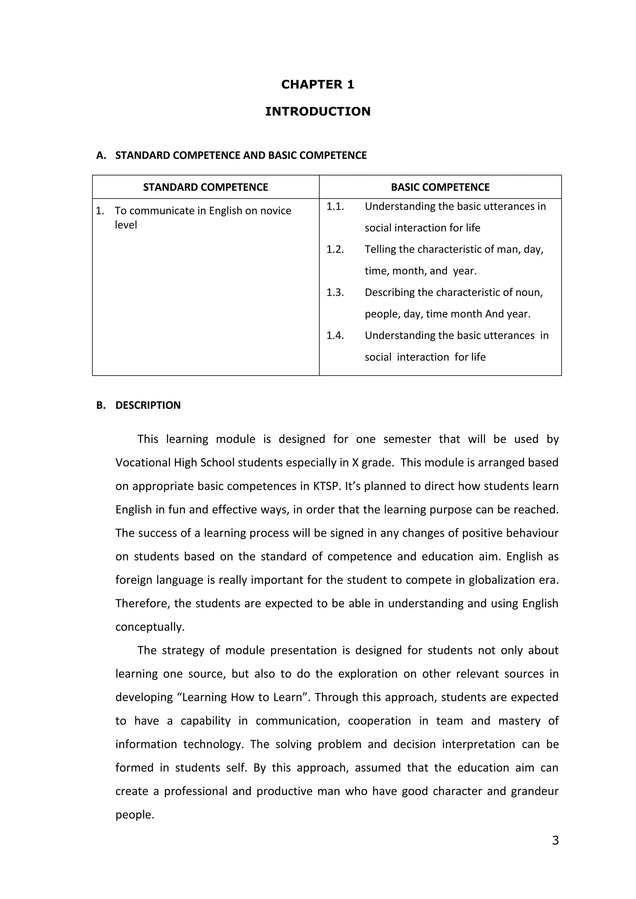 3
CHAPTER 1
INTRODUCTION
A. STANDARD COMPETENCE AND BASIC COMPETENCE
STANDARD COMPETENCE BASIC COMPETENCE
1. To communicate in English on novice
level
1.1. Understanding the basic utterances in
social interaction for life
1.2. Telling the characteristic of man, day,
time, month, and year.
1.3. Describing the characteristic of noun,
people, day, time month And year.
1.4. Understanding the basic utterances in
social interaction for life
B. DESCRIPTION
This learning module is designed for one semester that will be used by
Vocational High School students especially in X grade. This module is arranged based
on appropriate basic competences in KTSP. It’s planned to direct how students learn
English in fun and effective ways, in order that the learning purpose can be reached.
The success of a learning process will be signed in any changes of positive behaviour
on students based on the standard of competence and education aim. English as
foreign language is really important for the student to compete in globalization era.
Therefore, the students are expected to be able in understanding and using English
conceptually.
The strategy of module presentation is designed for students not only about
learning one source, but also to do the exploration on other relevant sources in
developing “Learning How to Learn”. Through this approach, students are expected
to have a capability in communication, cooperation in team and mastery of
information technology. The solving problem and decision interpretation can be
formed in students self. By this approach, assumed that the education aim can
create a professional and productive man who have good character and grandeur
people.
 