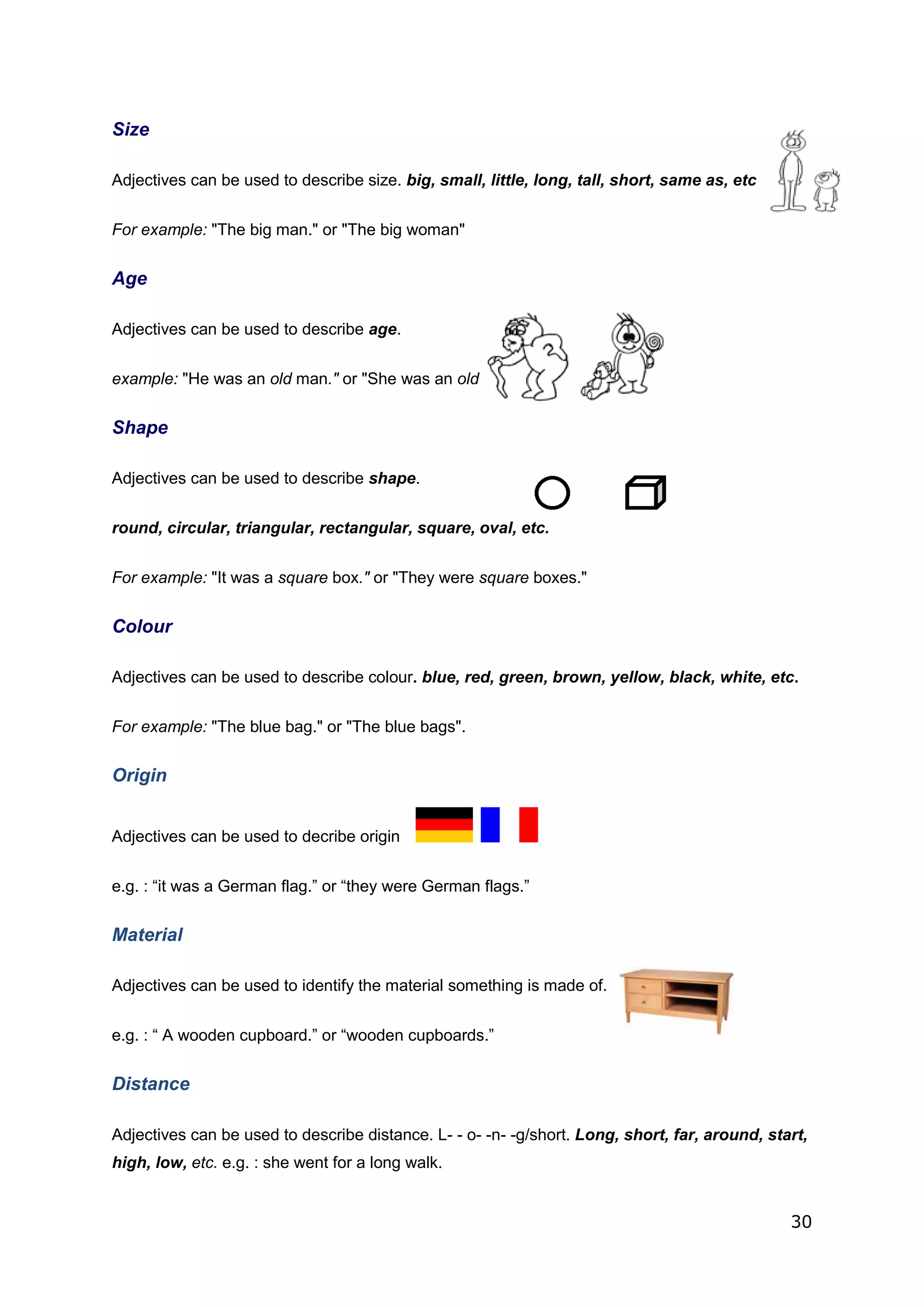30
Size
Adjectives can be used to describe size. big, small, little, long, tall, short, same as, etc.
For example: "The big man." or "The big woman"
Age
Adjectives can be used to describe age.
example: "He was an old man." or "She was an old woman."
Shape
Adjectives can be used to describe shape.
round, circular, triangular, rectangular, square, oval, etc.
For example: "It was a square box." or "They were square boxes."
Colour
Adjectives can be used to describe colour. blue, red, green, brown, yellow, black, white, etc.
For example: "The blue bag." or "The blue bags".
Origin
Adjectives can be used to decribe origin
e.g. : “it was a German flag.” or “they were German flags.”
Material
Adjectives can be used to identify the material something is made of.
e.g. : “ A wooden cupboard.” or “wooden cupboards.”
Distance
Adjectives can be used to describe distance. L- - o- -n- -g/short. Long, short, far, around, start,
high, low, etc. e.g. : she went for a long walk.
 