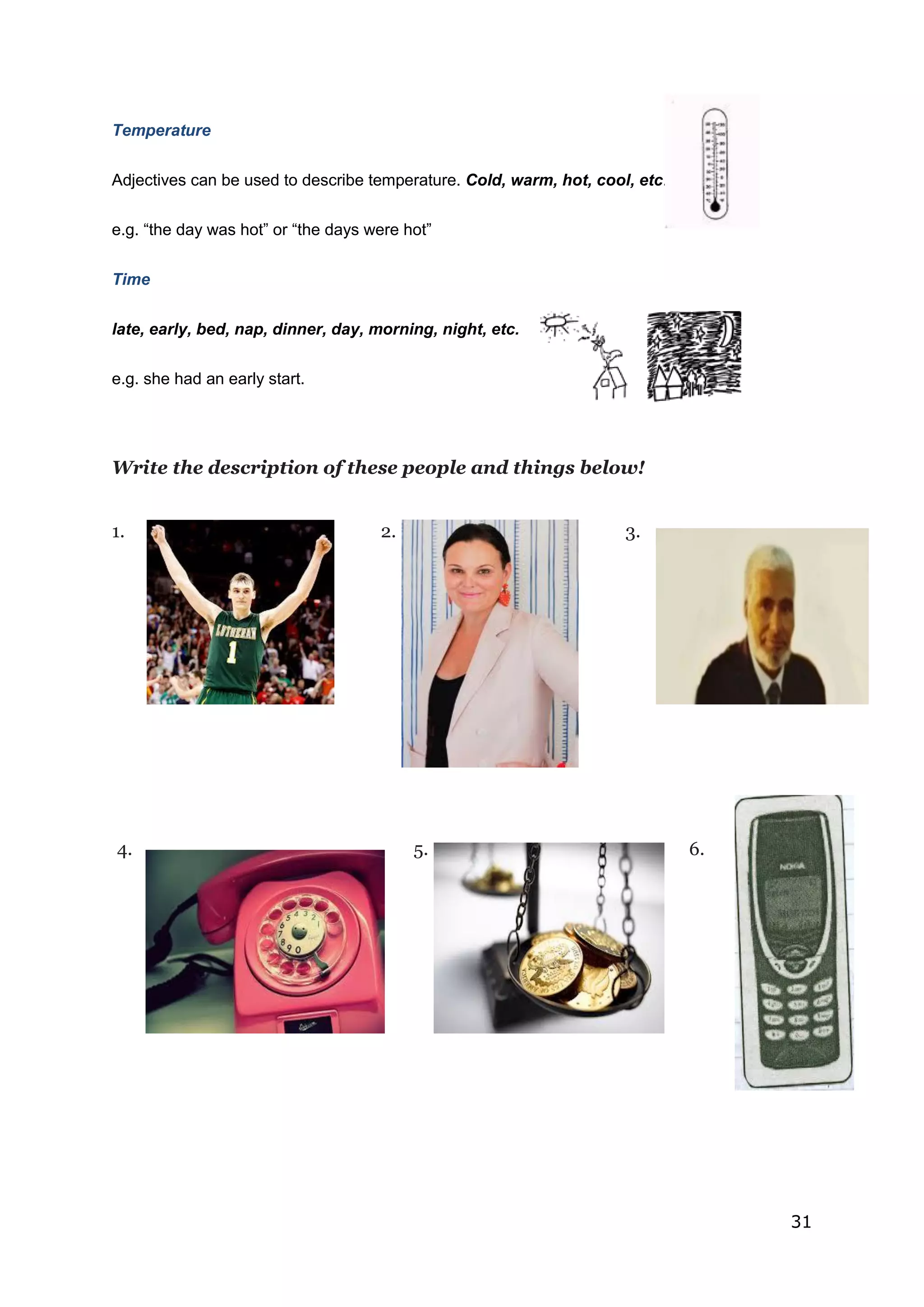 31
Temperature
Adjectives can be used to describe temperature. Cold, warm, hot, cool, etc.
e.g. “the day was hot” or “the days were hot”
Time
late, early, bed, nap, dinner, day, morning, night, etc.
e.g. she had an early start.
Write the description of these people and things below!
1. 2. 3.
4. 5. 6.
 