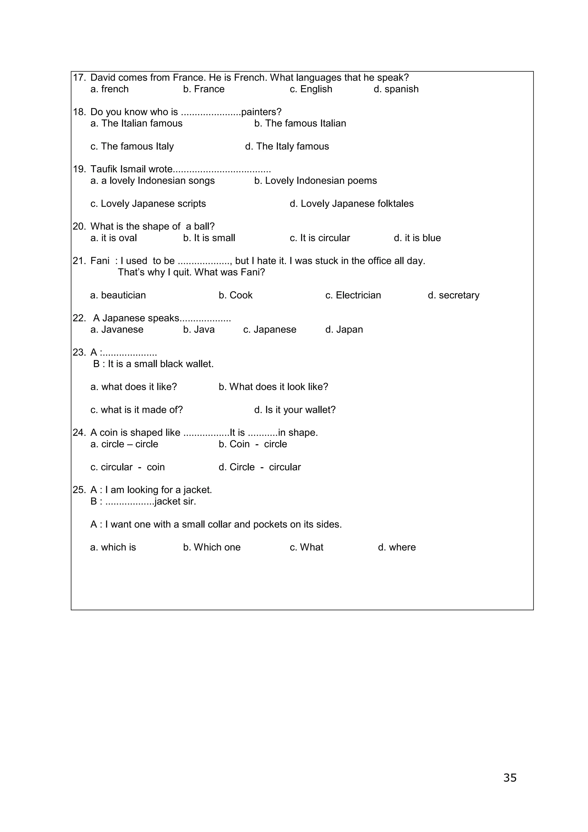 35
17. David comes from France. He is French. What languages that he speak?
a. french b. France c. English d. spanish
18. Do you know who is ......................painters?
a. The Italian famous b. The famous Italian
c. The famous Italy d. The Italy famous
19. Taufik Ismail wrote....................................
a. a lovely Indonesian songs b. Lovely Indonesian poems
c. Lovely Japanese scripts d. Lovely Japanese folktales
20. What is the shape of a ball?
a. it is oval b. It is small c. It is circular d. it is blue
21. Fani : I used to be ..................., but I hate it. I was stuck in the office all day.
That’s why I quit. What was Fani?
a. beautician b. Cook c. Electrician d. secretary
22. A Japanese speaks...................
a. Javanese b. Java c. Japanese d. Japan
23. A :....................
B : It is a small black wallet.
a. what does it like? b. What does it look like?
c. what is it made of? d. Is it your wallet?
24. A coin is shaped like .................It is ...........in shape.
a. circle – circle b. Coin - circle
c. circular - coin d. Circle - circular
25. A : I am looking for a jacket.
B : ..................jacket sir.
A : I want one with a small collar and pockets on its sides.
a. which is b. Which one c. What d. where
 