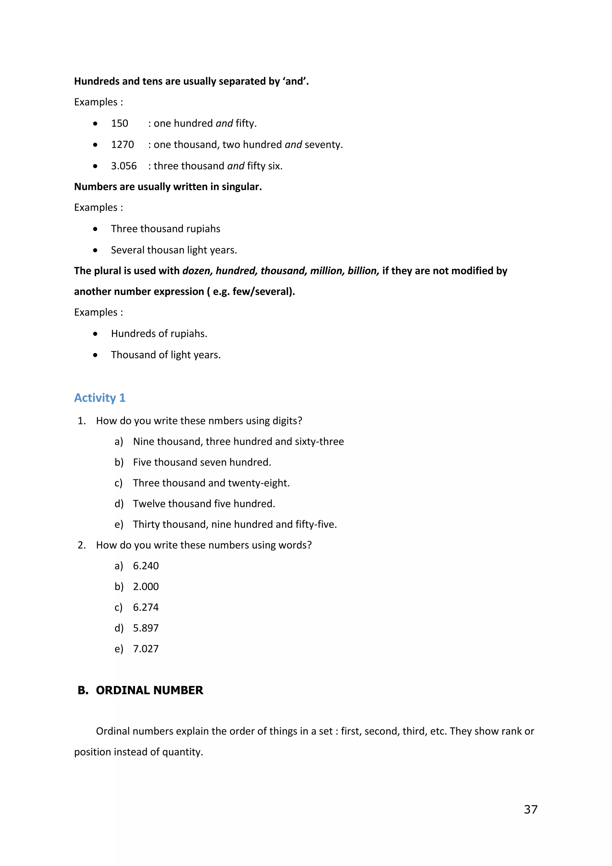 37
Hundreds and tens are usually separated by ‘and’.
Examples :
 150 : one hundred and fifty.
 1270 : one thousand, two hundred and seventy.
 3.056 : three thousand and fifty six.
Numbers are usually written in singular.
Examples :
 Three thousand rupiahs
 Several thousan light years.
The plural is used with dozen, hundred, thousand, million, billion, if they are not modified by
another number expression ( e.g. few/several).
Examples :
 Hundreds of rupiahs.
 Thousand of light years.
Activity 1
1. How do you write these nmbers using digits?
a) Nine thousand, three hundred and sixty-three
b) Five thousand seven hundred.
c) Three thousand and twenty-eight.
d) Twelve thousand five hundred.
e) Thirty thousand, nine hundred and fifty-five.
2. How do you write these numbers using words?
a) 6.240
b) 2.000
c) 6.274
d) 5.897
e) 7.027
B. ORDINAL NUMBER
Ordinal numbers explain the order of things in a set : first, second, third, etc. They show rank or
position instead of quantity.
 