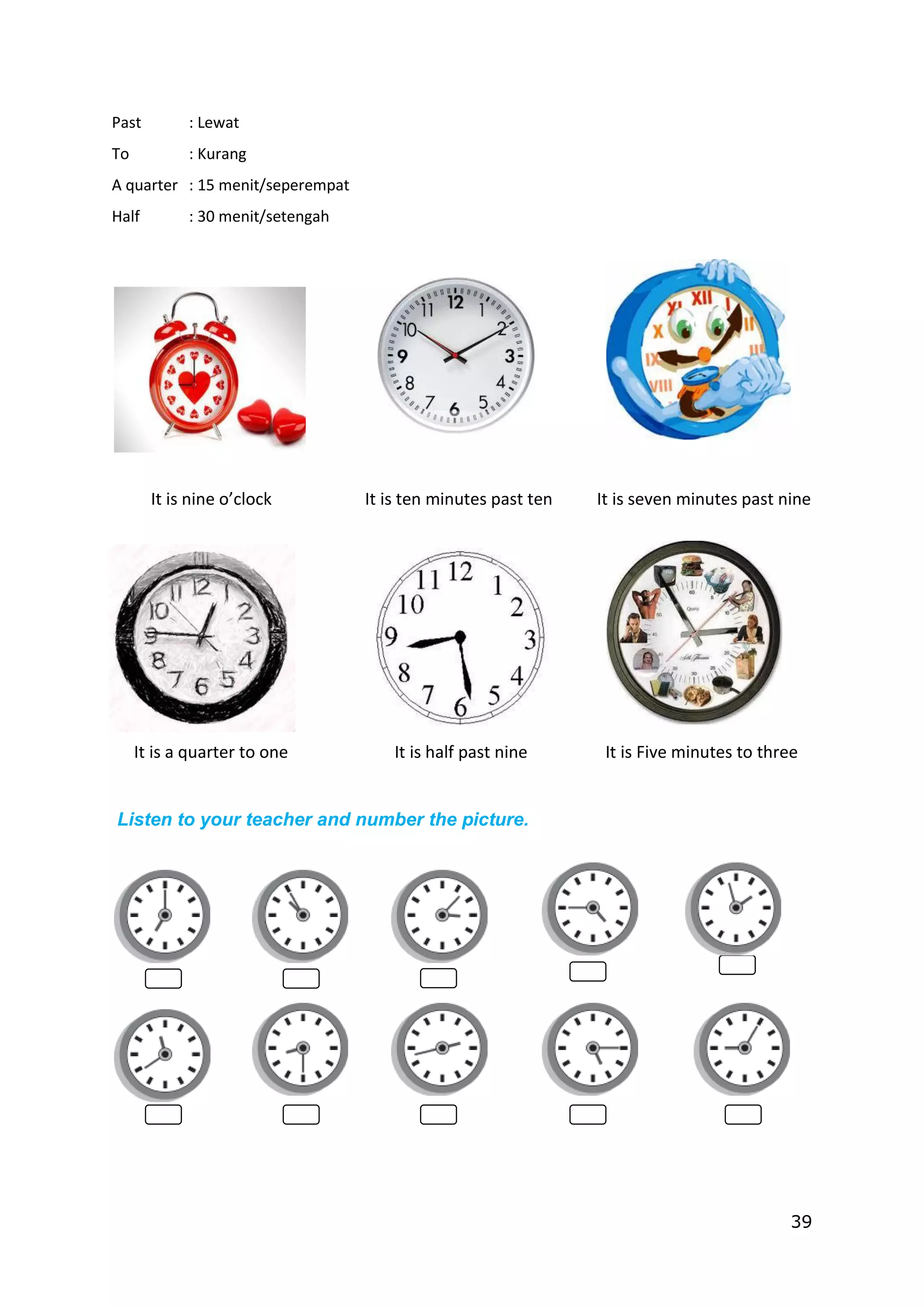 39
Past : Lewat
To : Kurang
A quarter : 15 menit/seperempat
Half : 30 menit/setengah
It is nine o’clock It is ten minutes past ten It is seven minutes past nine
It is a quarter to one It is half past nine It is Five minutes to three
Listen to your teacher and number the picture.
 