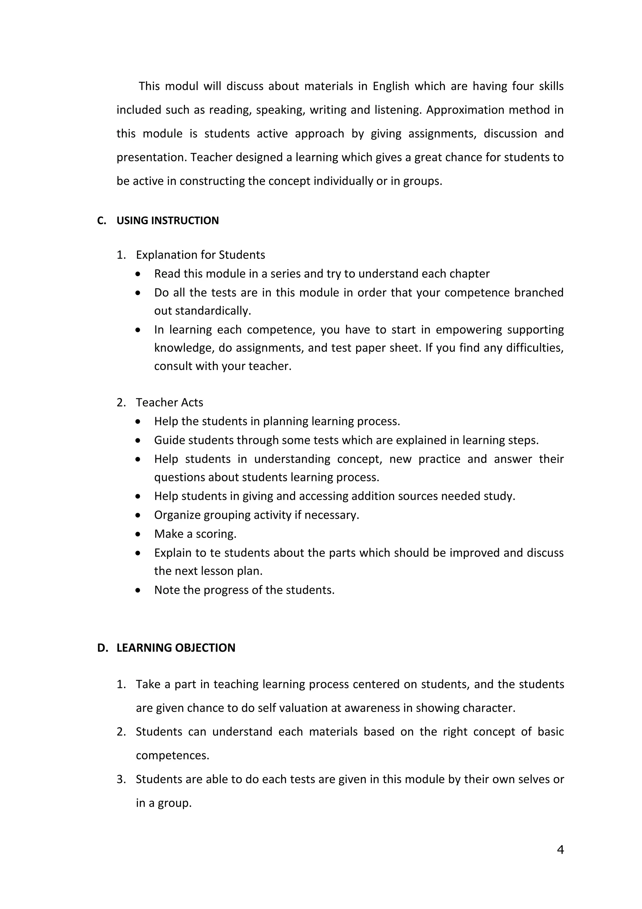 4
This modul will discuss about materials in English which are having four skills
included such as reading, speaking, writing and listening. Approximation method in
this module is students active approach by giving assignments, discussion and
presentation. Teacher designed a learning which gives a great chance for students to
be active in constructing the concept individually or in groups.
C. USING INSTRUCTION
1. Explanation for Students
 Read this module in a series and try to understand each chapter
 Do all the tests are in this module in order that your competence branched
out standardically.
 In learning each competence, you have to start in empowering supporting
knowledge, do assignments, and test paper sheet. If you find any difficulties,
consult with your teacher.
2. Teacher Acts
 Help the students in planning learning process.
 Guide students through some tests which are explained in learning steps.
 Help students in understanding concept, new practice and answer their
questions about students learning process.
 Help students in giving and accessing addition sources needed study.
 Organize grouping activity if necessary.
 Make a scoring.
 Explain to te students about the parts which should be improved and discuss
the next lesson plan.
 Note the progress of the students.
D. LEARNING OBJECTION
1. Take a part in teaching learning process centered on students, and the students
are given chance to do self valuation at awareness in showing character.
2. Students can understand each materials based on the right concept of basic
competences.
3. Students are able to do each tests are given in this module by their own selves or
in a group.
 