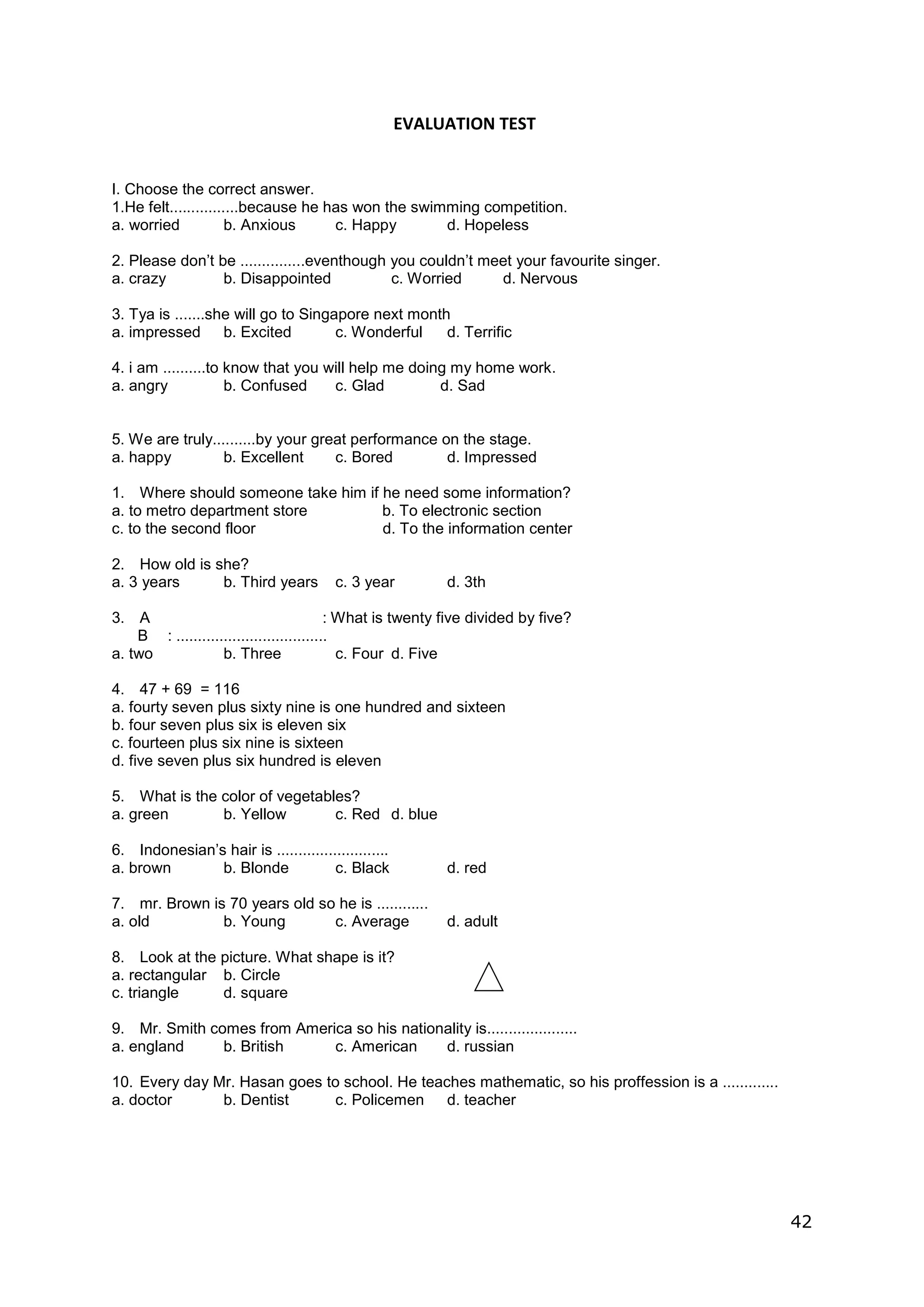 42
EVALUATION TEST
I. Choose the correct answer.
1.He felt................because he has won the swimming competition.
a. worried b. Anxious c. Happy d. Hopeless
2. Please don’t be ...............eventhough you couldn’t meet your favourite singer.
a. crazy b. Disappointed c. Worried d. Nervous
3. Tya is .......she will go to Singapore next month
a. impressed b. Excited c. Wonderful d. Terrific
4. i am ..........to know that you will help me doing my home work.
a. angry b. Confused c. Glad d. Sad
5. We are truly..........by your great performance on the stage.
a. happy b. Excellent c. Bored d. Impressed
1. Where should someone take him if he need some information?
a. to metro department store b. To electronic section
c. to the second floor d. To the information center
2. How old is she?
a. 3 years b. Third years c. 3 year d. 3th
3. A : What is twenty five divided by five?
B : ...................................
a. two b. Three c. Four d. Five
4. 47 + 69 = 116
a. fourty seven plus sixty nine is one hundred and sixteen
b. four seven plus six is eleven six
c. fourteen plus six nine is sixteen
d. five seven plus six hundred is eleven
5. What is the color of vegetables?
a. green b. Yellow c. Red d. blue
6. Indonesian’s hair is ..........................
a. brown b. Blonde c. Black d. red
7. mr. Brown is 70 years old so he is ............
a. old b. Young c. Average d. adult
8. Look at the picture. What shape is it?
a. rectangular b. Circle
c. triangle d. square
9. Mr. Smith comes from America so his nationality is.....................
a. england b. British c. American d. russian
10. Every day Mr. Hasan goes to school. He teaches mathematic, so his proffession is a .............
a. doctor b. Dentist c. Policemen d. teacher
 