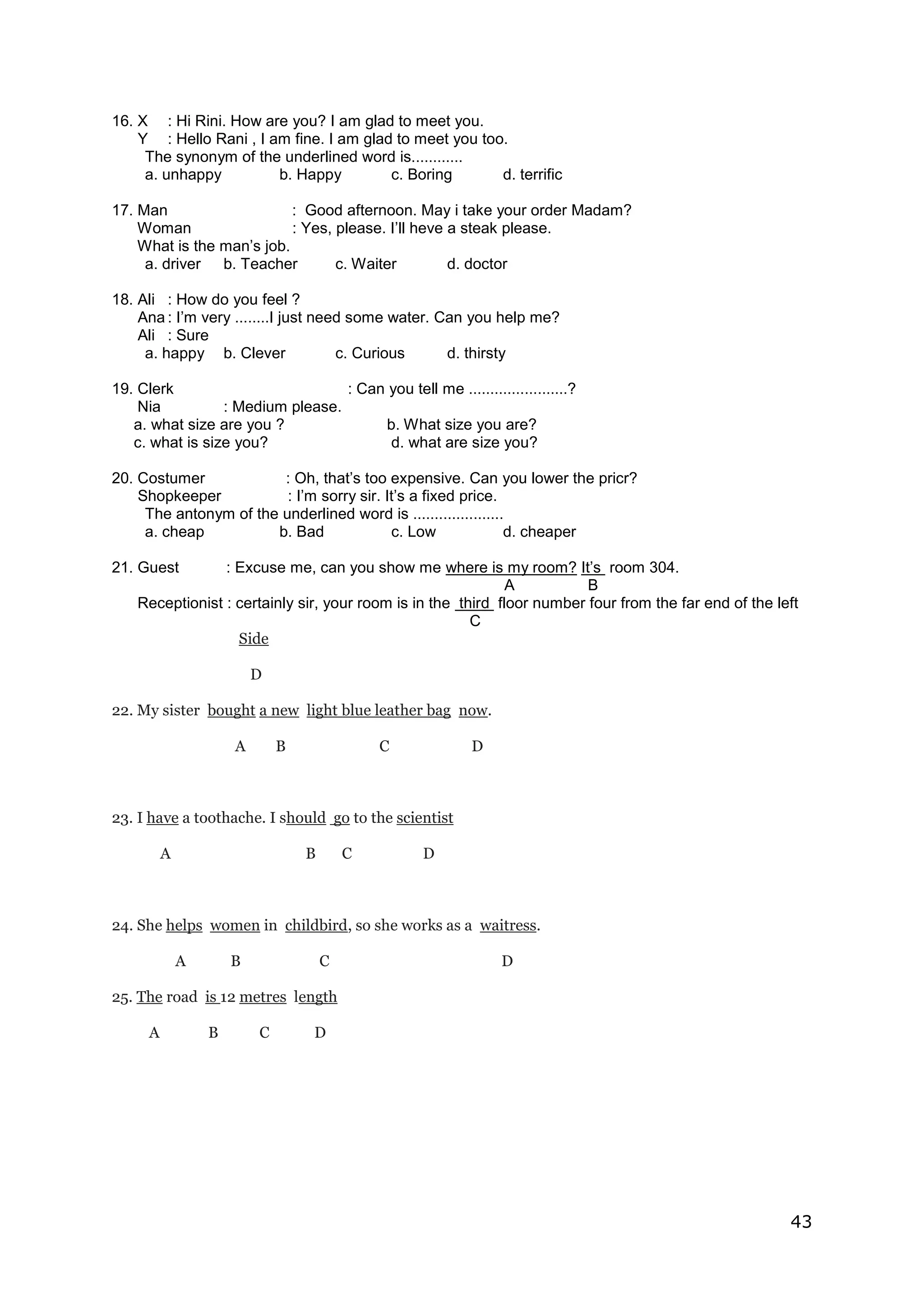 43
16. X : Hi Rini. How are you? I am glad to meet you.
Y : Hello Rani , I am fine. I am glad to meet you too.
The synonym of the underlined word is............
a. unhappy b. Happy c. Boring d. terrific
17. Man : Good afternoon. May i take your order Madam?
Woman : Yes, please. I’ll heve a steak please.
What is the man’s job.
a. driver b. Teacher c. Waiter d. doctor
18. Ali : How do you feel ?
Ana : I’m very ........I just need some water. Can you help me?
Ali : Sure
a. happy b. Clever c. Curious d. thirsty
19. Clerk : Can you tell me .......................?
Nia : Medium please.
a. what size are you ? b. What size you are?
c. what is size you? d. what are size you?
20. Costumer : Oh, that’s too expensive. Can you lower the pricr?
Shopkeeper : I’m sorry sir. It’s a fixed price.
The antonym of the underlined word is .....................
a. cheap b. Bad c. Low d. cheaper
21. Guest : Excuse me, can you show me where is my room? It’s room 304.
A B
Receptionist : certainly sir, your room is in the third floor number four from the far end of the left
C
Side
D
22. My sister bought a new light blue leather bag now.
A B C D
23. I have a toothache. I should go to the scientist
A B C D
24. She helps women in childbird, so she works as a waitress.
A B C D
25. The road is 12 metres length
A B C D
 