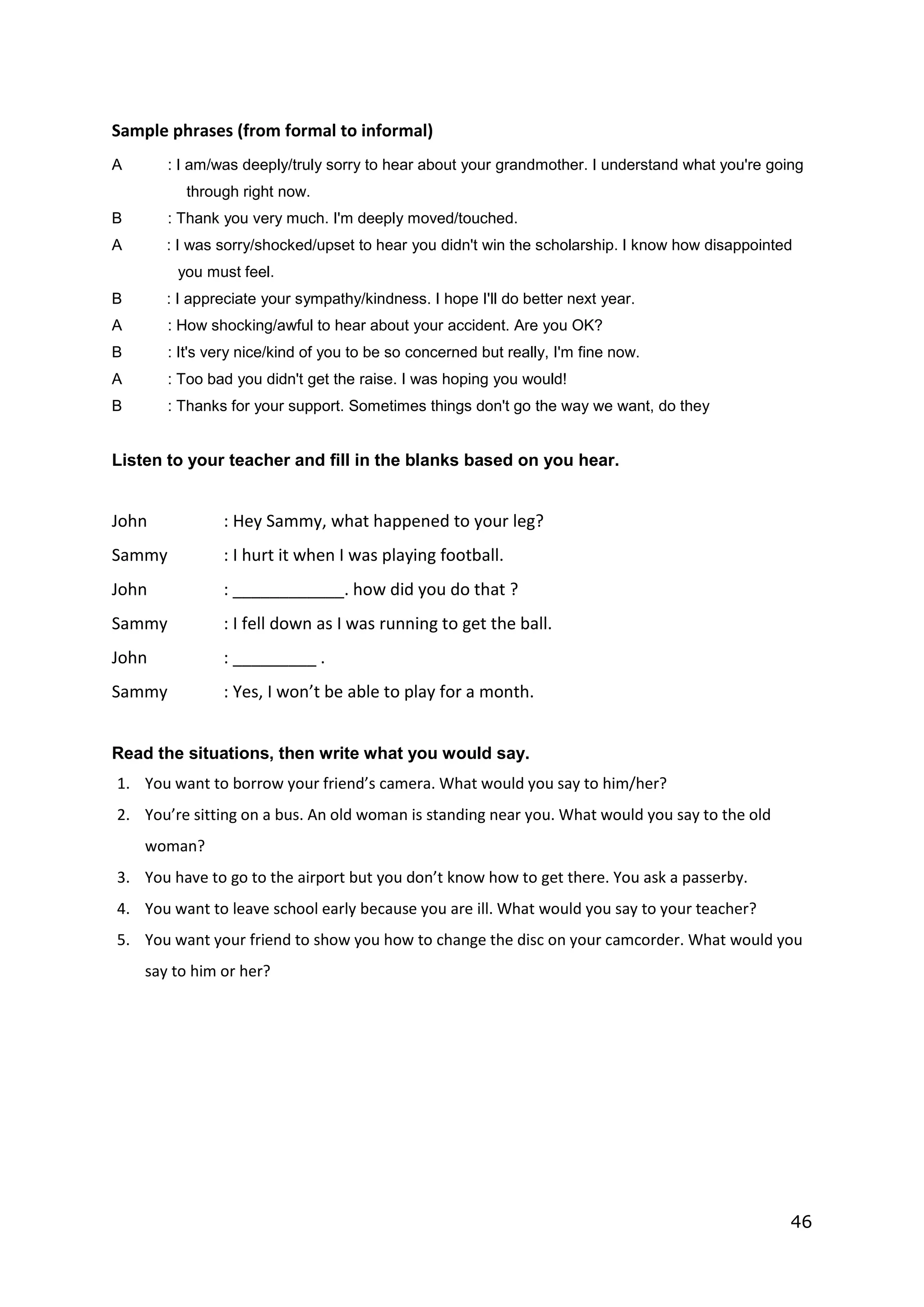 46
Sample phrases (from formal to informal)
A : I am/was deeply/truly sorry to hear about your grandmother. I understand what you're going
through right now.
B : Thank you very much. I'm deeply moved/touched.
A : I was sorry/shocked/upset to hear you didn't win the scholarship. I know how disappointed
you must feel.
B : I appreciate your sympathy/kindness. I hope I'll do better next year.
A : How shocking/awful to hear about your accident. Are you OK?
B : It's very nice/kind of you to be so concerned but really, I'm fine now.
A : Too bad you didn't get the raise. I was hoping you would!
B : Thanks for your support. Sometimes things don't go the way we want, do they
Listen to your teacher and fill in the blanks based on you hear.
John : Hey Sammy, what happened to your leg?
Sammy : I hurt it when I was playing football.
John : ____________. how did you do that ?
Sammy : I fell down as I was running to get the ball.
John : _________ .
Sammy : Yes, I won’t be able to play for a month.
Read the situations, then write what you would say.
1. You want to borrow your friend’s camera. What would you say to him/her?
2. You’re sitting on a bus. An old woman is standing near you. What would you say to the old
woman?
3. You have to go to the airport but you don’t know how to get there. You ask a passerby.
4. You want to leave school early because you are ill. What would you say to your teacher?
5. You want your friend to show you how to change the disc on your camcorder. What would you
say to him or her?
 