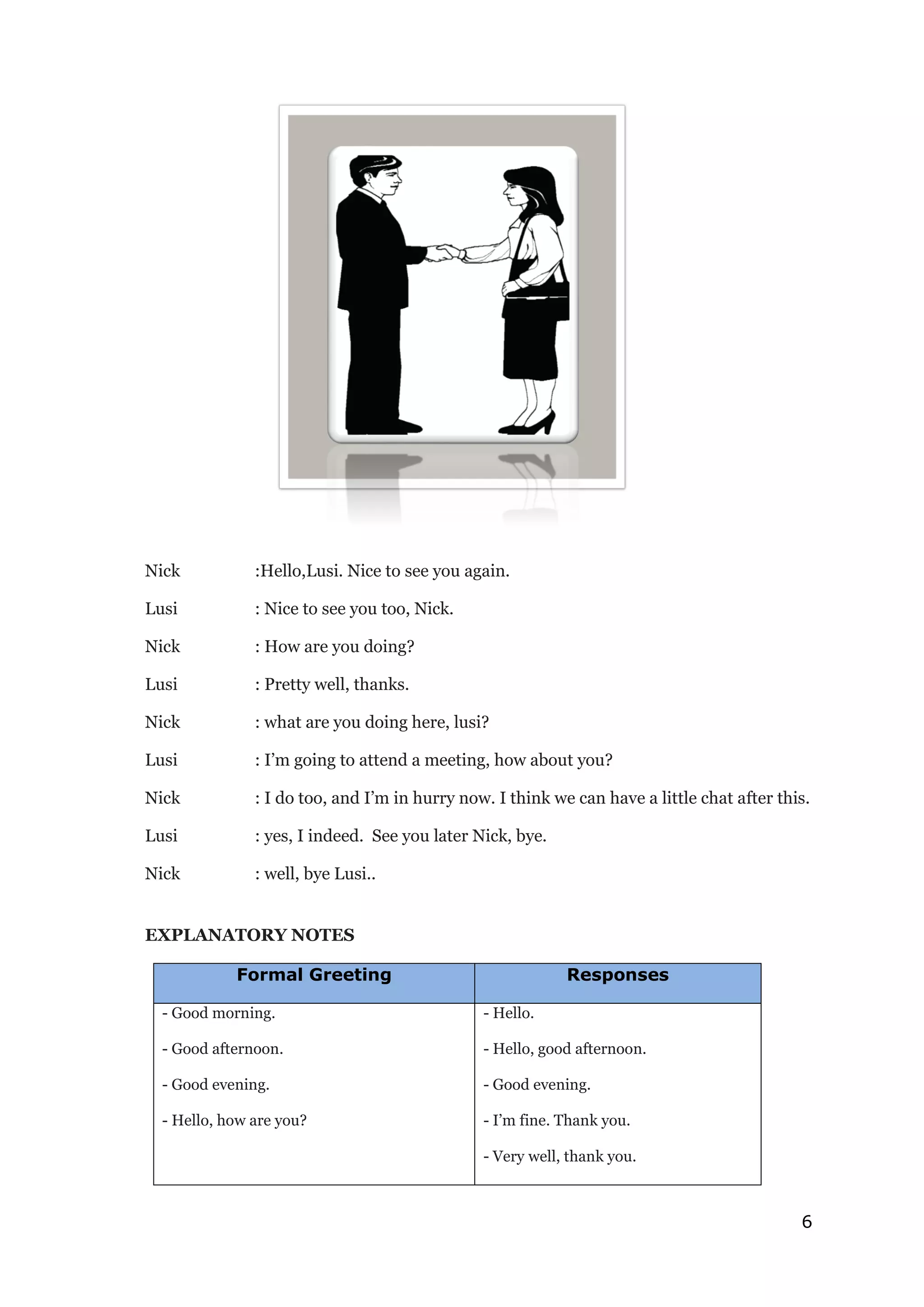 6
Nick :Hello,Lusi. Nice to see you again.
Lusi : Nice to see you too, Nick.
Nick : How are you doing?
Lusi : Pretty well, thanks.
Nick : what are you doing here, lusi?
Lusi : I’m going to attend a meeting, how about you?
Nick : I do too, and I’m in hurry now. I think we can have a little chat after this.
Lusi : yes, I indeed. See you later Nick, bye.
Nick : well, bye Lusi..
EXPLANATORY NOTES
Formal Greeting Responses
- Good morning.
- Good afternoon.
- Good evening.
- Hello, how are you?
- Hello.
- Hello, good afternoon.
- Good evening.
- I’m fine. Thank you.
- Very well, thank you.
 