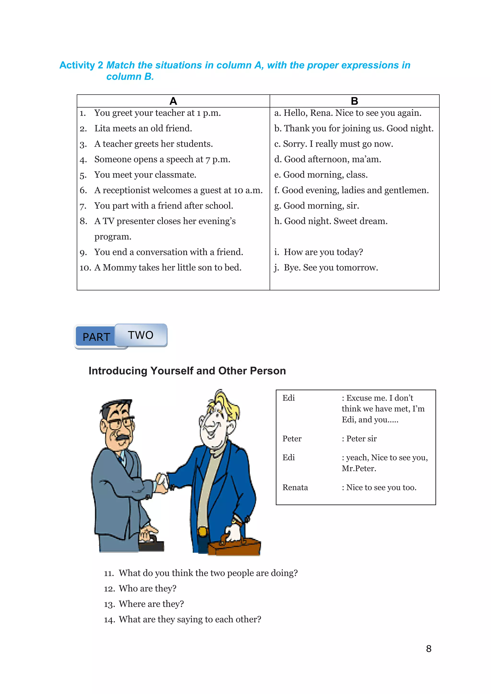 8
Edi : Excuse me. I don’t
think we have met, I’m
Edi, and you.....
Peter : Peter sir
Edi : yeach, Nice to see you,
Mr.Peter.
Renata : Nice to see you too.
Activity 2 Match the situations in column A, with the proper expressions in
column B.
A B
1. You greet your teacher at 1 p.m.
2. Lita meets an old friend.
3. A teacher greets her students.
4. Someone opens a speech at 7 p.m.
5. You meet your classmate.
6. A receptionist welcomes a guest at 10 a.m.
7. You part with a friend after school.
8. A TV presenter closes her evening’s
program.
9. You end a conversation with a friend.
10. A Mommy takes her little son to bed.
a. Hello, Rena. Nice to see you again.
b. Thank you for joining us. Good night.
c. Sorry. I really must go now.
d. Good afternoon, ma’am.
e. Good morning, class.
f. Good evening, ladies and gentlemen.
g. Good morning, sir.
h. Good night. Sweet dream.
i. How are you today?
j. Bye. See you tomorrow.
Introducing Yourself and Other Person
11. What do you think the two people are doing?
12. Who are they?
13. Where are they?
14. What are they saying to each other?
PART TWO
 