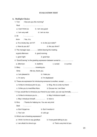 19
EVALUATION TEST
A. Multiple Choice
1. Tom : How are you this morning?
Rudi : ……………………………..
a. I don’t think so b. I am very good
c. I am very well d. I am so nice
2. Ali : ……………..
Amin : Yes, it is.
a. It’s a lovely day, isn’t it? b. Is she your sister?
c. How do you do? d. Are you Amin?
3. The manager says …………..before leaving the meeting.
a.good afternoon b. good morning
c. good night d. good bye
4. ‘Good Evening” is the greeting expression between sunset to …………………..
a. afternoon b. bedtime c. sunset d. sunrise
5. Mary : …………………knowing you.
Sinta : Me too, thank you.
a. I am pleased to b. I hate you
c. I’m worry d. I’m displeased
6. These are expression for introducing someone to another, except…………….
a. I’d like to introduce john to you. b. Ning, this is Linda my friend
c. I’d like you to meet Miss Nora d. Excuse me, I am Dewi
7. If you would like to introduce your friend to your sister, you can say formally…………..
a. I’d like to introduce you to…. b. May I introduce myself……….
c. May I introduce himself………………. d. here is
8. Rino : Thanks for helping me. You are very knid
Dedi : ………….
a. Don’t forget me b. Don’t mention it
c. Yes I am d. Let’s go
9. Which one is thanking expression?
a. I think it is time to say goodbye b. It was great talking to you
c. I am afraid it is time to go d. That is very kind of you
 