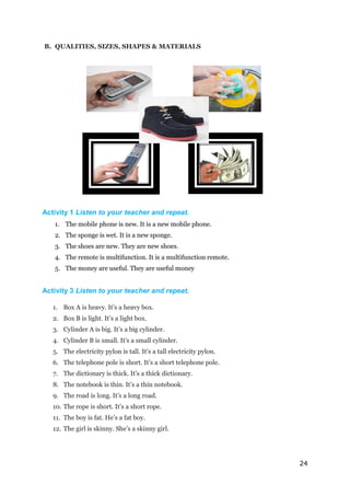 24
B. QUALITIES, SIZES, SHAPES & MATERIALS
Activity 1 Listen to your teacher and repeat.
1. The mobile phone is new. It is a new mobile phone.
2. The sponge is wet. It is a new sponge.
3. The shoes are new. They are new shoes.
4. The remote is multifunction. It is a multifunction remote.
5. The money are useful. They are useful money
Activity 3 Listen to your teacher and repeat.
1. Box A is heavy. It’s a heavy box.
2. Box B is light. It’s a light box.
3. Cylinder A is big. It’s a big cylinder.
4. Cylinder B is small. It’s a small cylinder.
5. The electricity pylon is tall. It’s a tall electricity pylon.
6. The telephone pole is short. It’s a short telephone pole.
7. The dictionary is thick. It’s a thick dictionary.
8. The notebook is thin. It’s a thin notebook.
9. The road is long. It’s a long road.
10. The rope is short. It’s a short rope.
11. The boy is fat. He’s a fat boy.
12. The girl is skinny. She’s a skinny girl.
 
