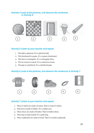 25
Activity 4 Look at the pictures, and observe the sentences
in Activity 5.
Activity 5 Listen to your teacher and repeat.
1. The ball is spherical. It’s a spherical ball.
2. The chessboard is square. It’s a square chessboard.
3. The door is rectangular. It’s a rectangular door.
4. The ice cream is conical. It’s a conical ice cream.
5. The pipe is cylindrical. It’s a cylindrical pipe.
Activity 6 Look at the pictures, and observe the sentences in Activity 7.
Activity 7 Listen to your teacher and repeat.
1. Those T-shirts are made of cotton. They’re cotton T-shirts.
2. That tyre is made of rubber. It’s a rubber tyre.
3. These shoes are made of leather. They’re leather shoes.
4. That ring is made of gold. It’s a gold ring.
5. These cupboards are made of wood. They’re wooden cupboards.
1
1
2
2
2
1
1
4 5
3
2
2
4
2
2
5
2
2
2
1
3
1
 