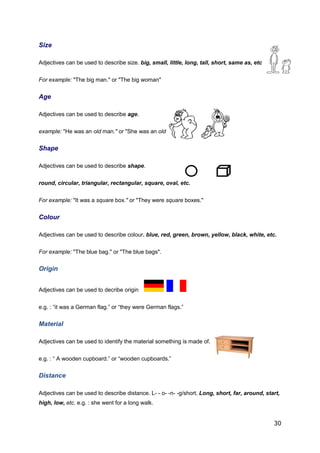 30
Size
Adjectives can be used to describe size. big, small, little, long, tall, short, same as, etc.
For example: "The big man." or "The big woman"
Age
Adjectives can be used to describe age.
example: "He was an old man." or "She was an old woman."
Shape
Adjectives can be used to describe shape.
round, circular, triangular, rectangular, square, oval, etc.
For example: "It was a square box." or "They were square boxes."
Colour
Adjectives can be used to describe colour. blue, red, green, brown, yellow, black, white, etc.
For example: "The blue bag." or "The blue bags".
Origin
Adjectives can be used to decribe origin
e.g. : “it was a German flag.” or “they were German flags.”
Material
Adjectives can be used to identify the material something is made of.
e.g. : “ A wooden cupboard.” or “wooden cupboards.”
Distance
Adjectives can be used to describe distance. L- - o- -n- -g/short. Long, short, far, around, start,
high, low, etc. e.g. : she went for a long walk.
 