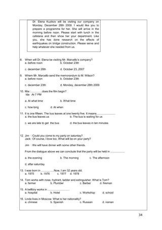 34
Dr. Elena Kuzikov will be visiting our company on
Monday, December 28th 2009. I would like you to
prepare a programme for her. She will arrive in the
morning before noon. Please start with lunch in the
cafetaria and then show her your department. Like
you, she has done research on the effects of
earthquakes on bridge construction. Please serve and
help whatever she needed from us.
8. When will Dr. Elena be visiting Mr. Marcello’s company?
a. before noon b. October 23th
c. december 28th d. October 23, 2007
9. Whem Mr. Marcello send the memorandum to M. Wilson?
a. before noon b. October 23th
c. december 23th d. Monday, december 28th 2009
10. Mia : ..............does the film begin?
Ida :At 7 PM
a. At what time b. What time
c. how long d. At when
11. It is one fifteen. The bus leaves at one twenty five. It means.........................
a. the bus leaves us b. The bus is waiting for us
c. we are late to get the bus d. the bus leaves in ten minutes
12. Jim : Could you come to my party on saturday?
Jack: Of course, I love too. What will be on your party?
Jim : We will have dinner with some other friends.
From the dialogue above we can conclude that the party will be held in ...................
a. the evening b. The morning c. The afternoon
d. after saturday
13. I was born in .................Now, I am 32 years old.
a. 1975 b. 1976 c. 1977 d. 1978
14. Tom works with nose, hydrant, ladder and extinguisher. What is Tom?
a. farmer b. Plumber c. Barber d. fireman
15. A bellboy works in .............................
a. hospital b. Hotel c. Workshop d. school
16. Linda lives in Moscow. What is her nationality?
a. chinese b. Spanish c. Russian d. iranian
 
