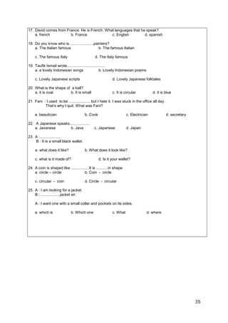 35
17. David comes from France. He is French. What languages that he speak?
a. french b. France c. English d. spanish
18. Do you know who is ......................painters?
a. The Italian famous b. The famous Italian
c. The famous Italy d. The Italy famous
19. Taufik Ismail wrote....................................
a. a lovely Indonesian songs b. Lovely Indonesian poems
c. Lovely Japanese scripts d. Lovely Japanese folktales
20. What is the shape of a ball?
a. it is oval b. It is small c. It is circular d. it is blue
21. Fani : I used to be ..................., but I hate it. I was stuck in the office all day.
That’s why I quit. What was Fani?
a. beautician b. Cook c. Electrician d. secretary
22. A Japanese speaks...................
a. Javanese b. Java c. Japanese d. Japan
23. A :....................
B : It is a small black wallet.
a. what does it like? b. What does it look like?
c. what is it made of? d. Is it your wallet?
24. A coin is shaped like .................It is ...........in shape.
a. circle – circle b. Coin - circle
c. circular - coin d. Circle - circular
25. A : I am looking for a jacket.
B : ..................jacket sir.
A : I want one with a small collar and pockets on its sides.
a. which is b. Which one c. What d. where
 