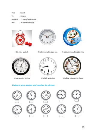 39
Past : Lewat
To : Kurang
A quarter : 15 menit/seperempat
Half : 30 menit/setengah
It is nine o’clock It is ten minutes past ten It is seven minutes past nine
It is a quarter to one It is half past nine It is Five minutes to three
Listen to your teacher and number the picture.
 