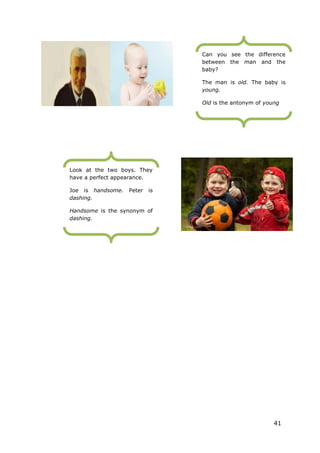 41
Can you see the difference
between the man and the
baby?
The man is old. The baby is
young.
Old is the antonym of young
Look at the two boys. They
have a perfect appearance.
Joe is handsome. Peter is
dashing.
Handsome is the synonym of
dashing.
 