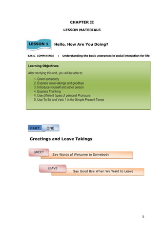 5
CHAPTER II
LESSON MATERIALS
Hello, How Are You Doing?
BASIC COMPETENCE : Understanding the basic utterances in social interaction for life
Greetings and Leave Takings
Learning Objectives
After studying this unit, you will be able to:
1. Greet somebody
2. Express leave-takings and goodbye
3. Introduce yourself and other person
4. Express Thanking
4. Use different types of personal Pronouns
5. Use To Be and Verb 1 in the Simple Present Tense
LESSON 1
11 1
PART ONE
Say Words of Welcome to Somebody
GREET
Say Good Bye When We Want to Leave
Someone
LEAVE
TAKING
 