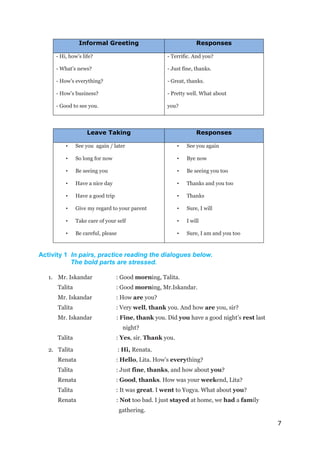 7
Informal Greeting Responses
- Hi, how’s life?
- What’s news?
- How’s everything?
- How’s business?
- Good to see you.
- Terrific. And you?
- Just fine, thanks.
- Great, thanks.
- Pretty well. What about
you?
Leave Taking Responses
• See you again / later
• So long for now
• Be seeing you
• Have a nice day
• Have a good trip
• Give my regard to your parent
• Take care of your self
• Be careful, please
• See you again
• Bye now
• Be seeing you too
• Thanks and you too
• Thanks
• Sure, I will
• I will
• Sure, I am and you too
Activity 1 In pairs, practice reading the dialogues below.
The bold parts are stressed.
1. Mr. Iskandar : Good morning, Talita.
Talita : Good morning, Mr.Iskandar.
Mr. Iskandar : How are you?
Talita : Very well, thank you. And how are you, sir?
Mr. Iskandar : Fine, thank you. Did you have a good night’s rest last
night?
Talita : Yes, sir. Thank you.
2. Talita : Hi, Renata.
Renata : Hello, Lita. How’s everything?
Talita : Just fine, thanks, and how about you?
Renata : Good, thanks. How was your weekend, Lita?
Talita : It was great. I went to Yogya. What about you?
Renata : Not too bad. I just stayed at home, we had a family
gathering.
 