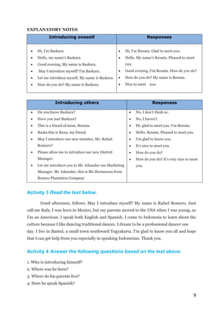 9
EXPLANATORY NOTES
Introducing oneself Responses
 Hi, I’m Baskara.
 Hello, my name’s Baskara.
 Good evening. My name is Baskara.
 May I introduce myself? I’m Baskara.
 Let me introduce myself. My name is Baskara.
 How do you do? My name is Baskara.
 Hi, I’m Renata. Glad to meet you.
 Hello. My name’s Renata. Pleased to meet
you.
 Good evening. I’m Renata. How do you do?
 How do you do? My name is Renata.
 Nice to meet you.
Introducing others Responses
 Do you know Baskara?
 Have you met Baskara?
 This is a friend of mine, Renata.
 Baska this is Rena, my friend.
 May I introduce our new member, Mr. Rafael
Romero?
 Please allow me to introduce our new District
Manager.
 Let me introduce you to Mr. Iskandar our Marketing
Manager. Mr. Iskandar, this is Mr.Hermawan from
Borneo Plantation Company
 No, I don’t think so.
 No, I haven’t.
 Hi, glad to meet you. I’m Renata.
 Hello, Renata. Pleased to meet you.
 I’m glad to know you.
 It’s nice to meet you.
 How do you do?
 How do you do? It’s very nice to meet
you.
Activity 3 Read the text below.
Good afternoon, fellows. May I introduce myself? My name is Rafael Romero. Just
call me Rafa. I was born in Mexico, but my parents moved to the USA when I was young, so
I'm an American. I speak both English and Spanish. I come to Indonesia to learn about the
culture because I like dancing traditional dances. I dream to be a professional dancer one
day. I live in Bantul, a small town southward Yogyakarta. I'm glad to know you all and hope
that I can get help from you especially in speaking Indonesian. Thank you.
Activity 4 Answer the following questions based on the text above.
1. Who is introducing himself?
2. Where was he born?
3. Where do his parents live?
4. Does he speak Spanish?
 