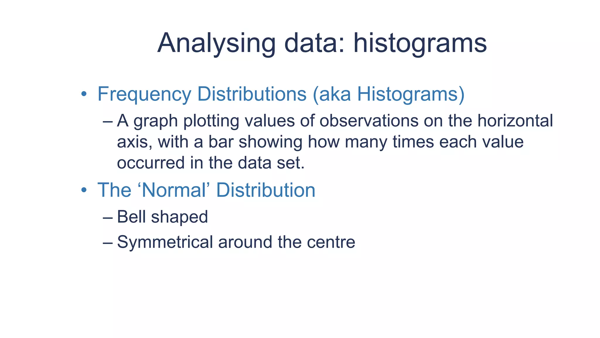 Analysing data: histograms
• Frequency Distributions (aka Histograms)
– A graph plotting values of observations on the horizontal
axis, with a bar showing how many times each value
occurred in the data set.
• The ‘Normal’ Distribution
– Bell shaped
– Symmetrical around the centre
 