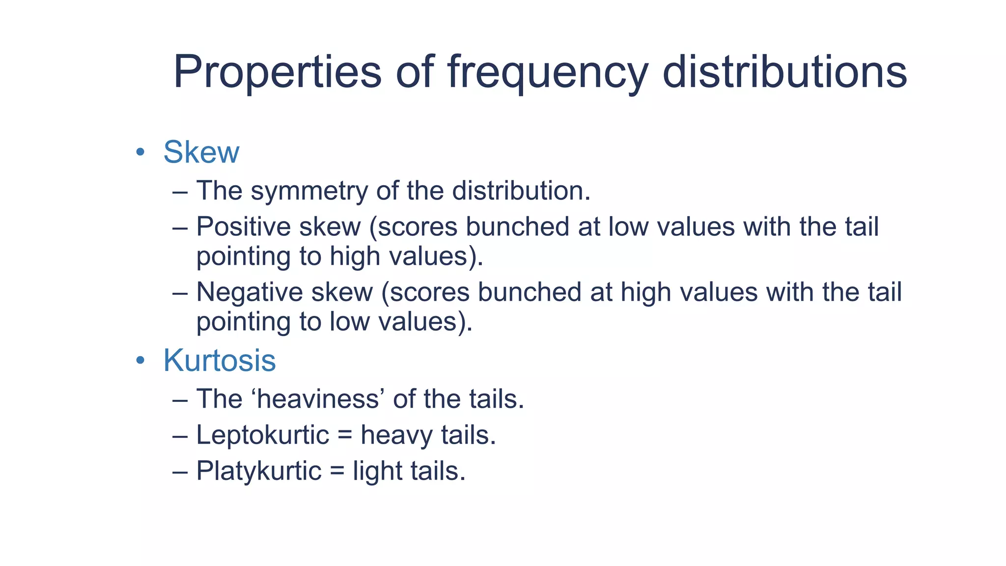 Properties of frequency distributions
• Skew
– The symmetry of the distribution.
– Positive skew (scores bunched at low values with the tail
pointing to high values).
– Negative skew (scores bunched at high values with the tail
pointing to low values).
• Kurtosis
– The ‘heaviness’ of the tails.
– Leptokurtic = heavy tails.
– Platykurtic = light tails.
 