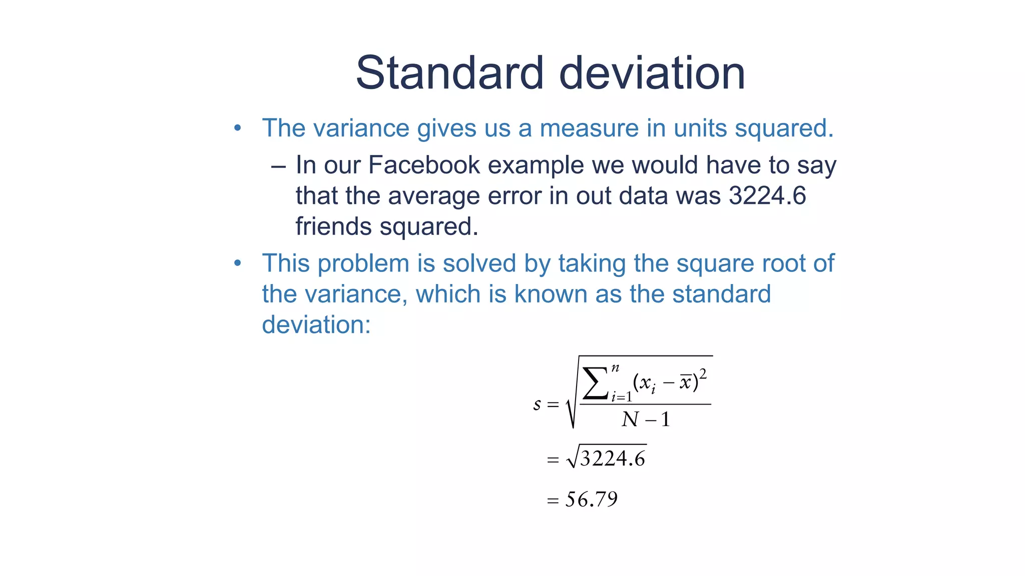 Standard deviation
• The variance gives us a measure in units squared.
– In our Facebook example we would have to say
that the average error in out data was 3224.6
friends squared.
• This problem is solved by taking the square root of
the variance, which is known as the standard
deviation:
 