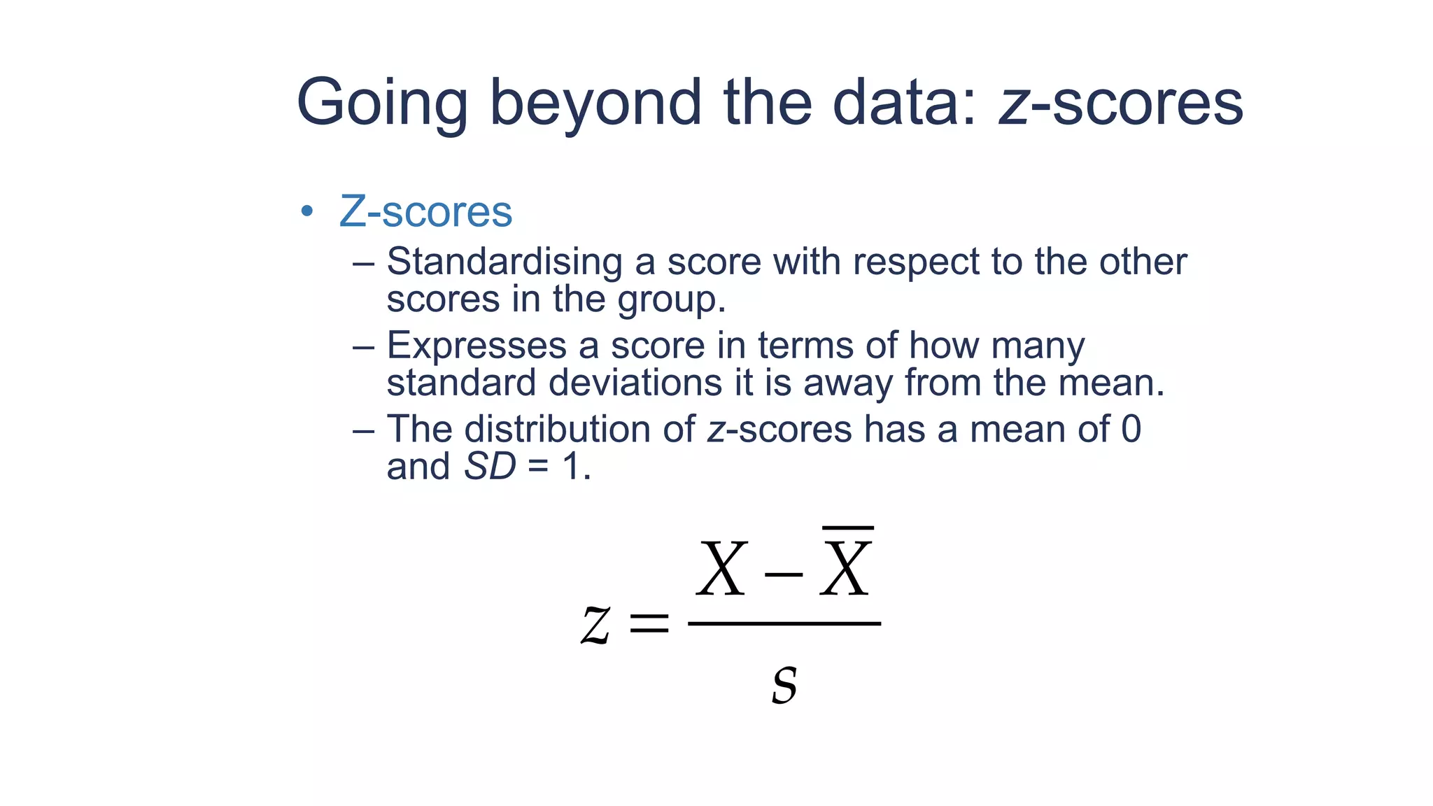 Going beyond the data: z-scores
• Z-scores
– Standardising a score with respect to the other
scores in the group.
– Expresses a score in terms of how many
standard deviations it is away from the mean.
– The distribution of z-scores has a mean of 0
and SD = 1.
s
X
X
z
−
=
 
