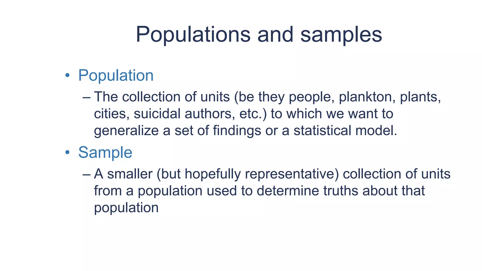 Populations and samples
• Population
– The collection of units (be they people, plankton, plants,
cities, suicidal authors, etc.) to which we want to
generalize a set of findings or a statistical model.
• Sample
– A smaller (but hopefully representative) collection of units
from a population used to determine truths about that
population
 