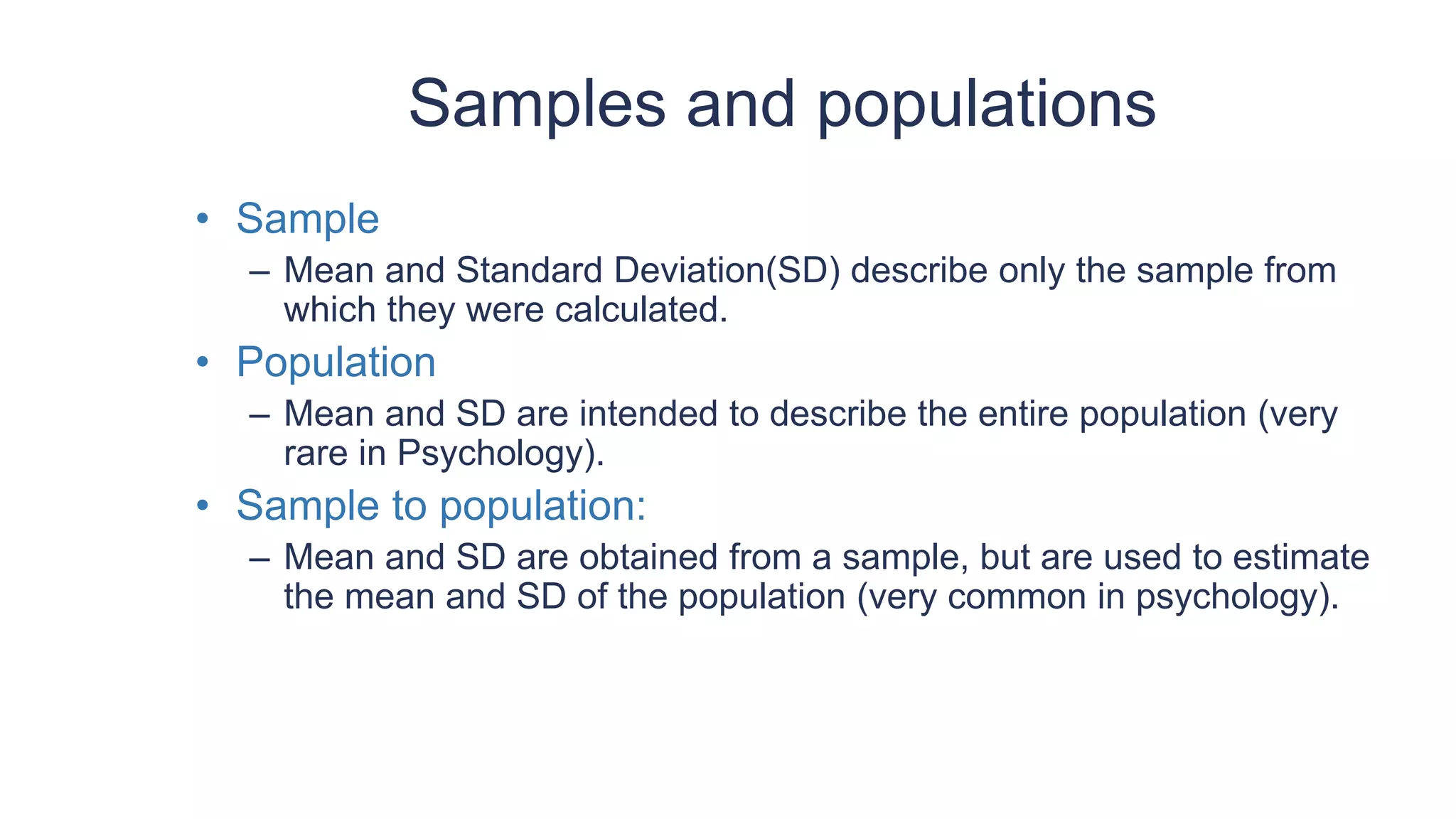 Samples and populations
• Sample
– Mean and Standard Deviation(SD) describe only the sample from
which they were calculated.
• Population
– Mean and SD are intended to describe the entire population (very
rare in Psychology).
• Sample to population:
– Mean and SD are obtained from a sample, but are used to estimate
the mean and SD of the population (very common in psychology).
 