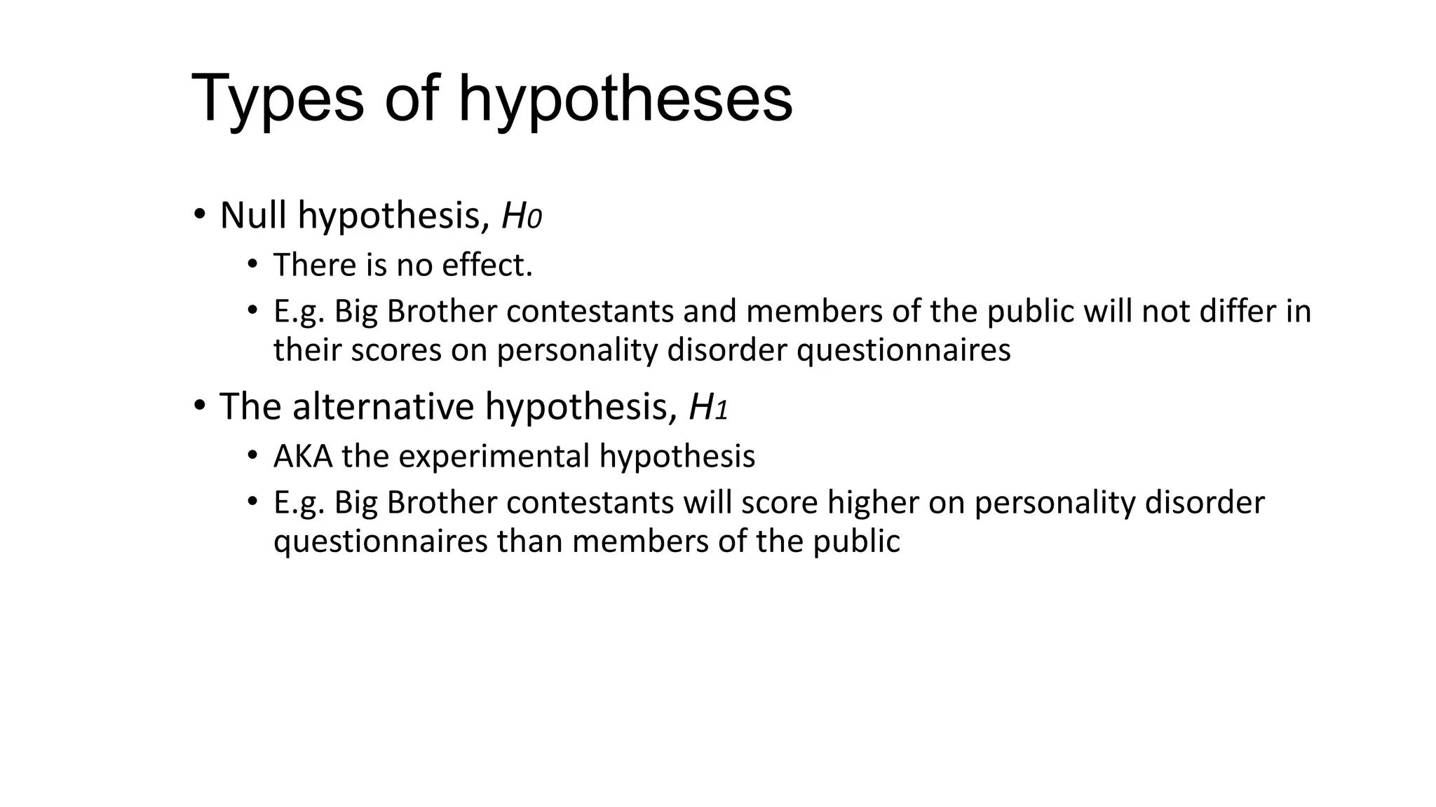 Types of hypotheses
• Null hypothesis, H0
• There is no effect.
• E.g. Big Brother contestants and members of the public will not differ in
their scores on personality disorder questionnaires
• The alternative hypothesis, H1
• AKA the experimental hypothesis
• E.g. Big Brother contestants will score higher on personality disorder
questionnaires than members of the public
 