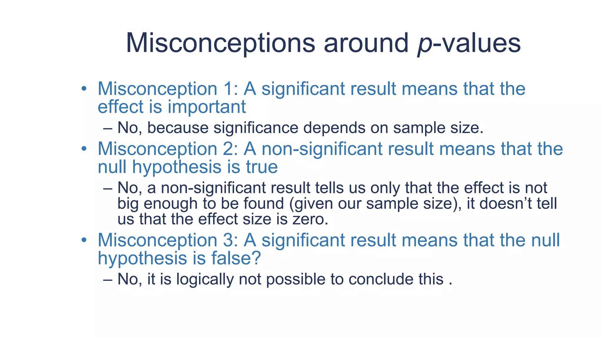 Misconceptions around p-values
• Misconception 1: A significant result means that the
effect is important
– No, because significance depends on sample size.
• Misconception 2: A non-significant result means that the
null hypothesis is true
– No, a non-significant result tells us only that the effect is not
big enough to be found (given our sample size), it doesn’t tell
us that the effect size is zero.
• Misconception 3: A significant result means that the null
hypothesis is false?
– No, it is logically not possible to conclude this .
 