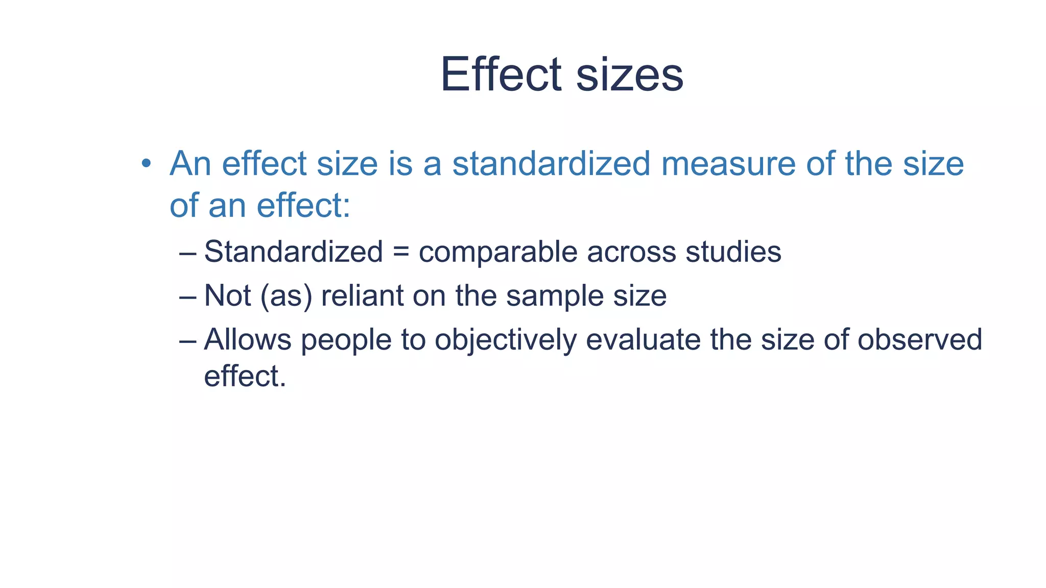 Effect sizes
• An effect size is a standardized measure of the size
of an effect:
– Standardized = comparable across studies
– Not (as) reliant on the sample size
– Allows people to objectively evaluate the size of observed
effect.
 