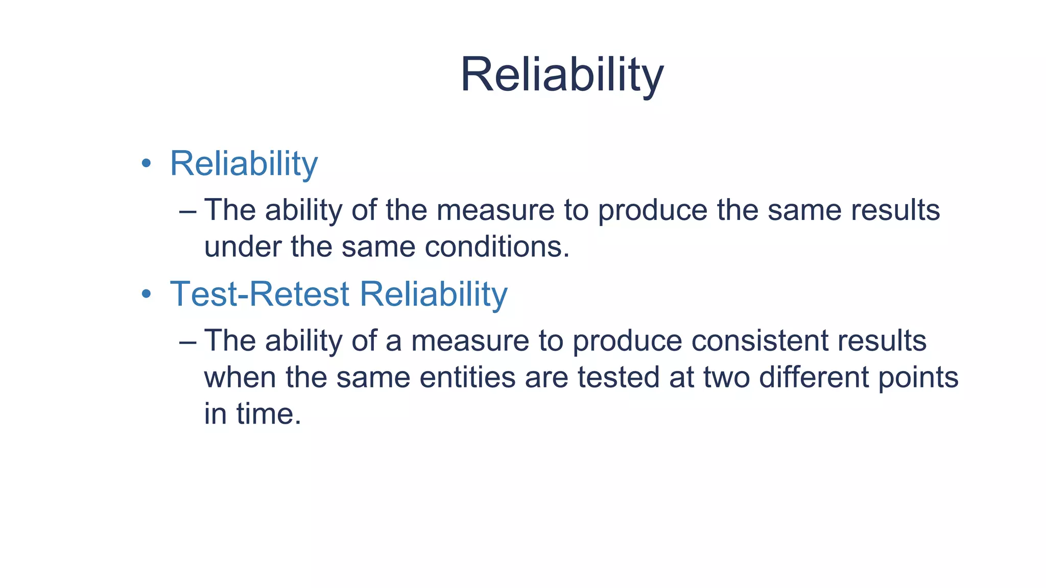 Reliability
• Reliability
– The ability of the measure to produce the same results
under the same conditions.
• Test-Retest Reliability
– The ability of a measure to produce consistent results
when the same entities are tested at two different points
in time.
 