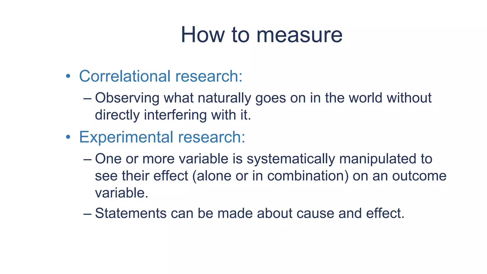 How to measure
• Correlational research:
– Observing what naturally goes on in the world without
directly interfering with it.
• Experimental research:
– One or more variable is systematically manipulated to
see their effect (alone or in combination) on an outcome
variable.
– Statements can be made about cause and effect.
 