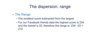 The dispersion: range
• The Range
– The smallest score subtracted from the largest
– For our Facebook friends data the highest score is 234
and the lowest is 22; therefore the range is: 234 −22 =
212
 