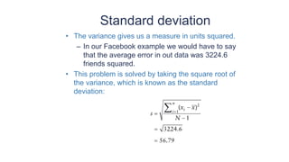 Standard deviation
• The variance gives us a measure in units squared.
– In our Facebook example we would have to say
that the average error in out data was 3224.6
friends squared.
• This problem is solved by taking the square root of
the variance, which is known as the standard
deviation:
 
