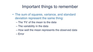 Important things to remember
• The sum of squares, variance, and standard
deviation represent the same thing:
– The ‘Fit’ of the mean to the data
– The variability in the data
– How well the mean represents the observed data
– Error
 