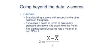 Going beyond the data: z-scores
• Z-scores
– Standardising a score with respect to the other
scores in the group.
– Expresses a score in terms of how many
standard deviations it is away from the mean.
– The distribution of z-scores has a mean of 0
and SD = 1.
s
X
X
z
−
=
 