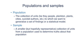 Populations and samples
• Population
– The collection of units (be they people, plankton, plants,
cities, suicidal authors, etc.) to which we want to
generalize a set of findings or a statistical model.
• Sample
– A smaller (but hopefully representative) collection of units
from a population used to determine truths about that
population
 