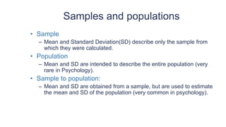 Samples and populations
• Sample
– Mean and Standard Deviation(SD) describe only the sample from
which they were calculated.
• Population
– Mean and SD are intended to describe the entire population (very
rare in Psychology).
• Sample to population:
– Mean and SD are obtained from a sample, but are used to estimate
the mean and SD of the population (very common in psychology).
 