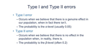 Type I and Type II errors
• Type I error
– Occurs when we believe that there is a genuine effect in
our population, when in fact there isn’t.
– The probability is the α-level (usually 0.05)
• Type II error
– Occurs when we believe that there is no effect in the
population when, in reality, there is.
– The probability is the β-level (often 0.2)
 