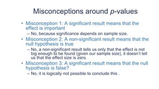 Misconceptions around p-values
• Misconception 1: A significant result means that the
effect is important
– No, because significance depends on sample size.
• Misconception 2: A non-significant result means that the
null hypothesis is true
– No, a non-significant result tells us only that the effect is not
big enough to be found (given our sample size), it doesn’t tell
us that the effect size is zero.
• Misconception 3: A significant result means that the null
hypothesis is false?
– No, it is logically not possible to conclude this .
 