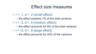 Effect size measures
• r = .1, d = .2 (small effect):
– the effect explains 1% of the total variance.
• r = .3, d = .5 (medium effect):
– the effect accounts for 9% of the total variance.
• r = .5, d = .8 (large effect):
– the effect accounts for 25% of the variance.
 
