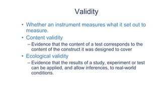 Validity
• Whether an instrument measures what it set out to
measure.
• Content validity
– Evidence that the content of a test corresponds to the
content of the construct it was designed to cover
• Ecological validity
– Evidence that the results of a study, experiment or test
can be applied, and allow inferences, to real-world
conditions.
 