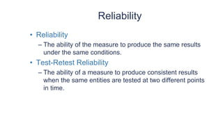 Reliability
• Reliability
– The ability of the measure to produce the same results
under the same conditions.
• Test-Retest Reliability
– The ability of a measure to produce consistent results
when the same entities are tested at two different points
in time.
 