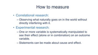 How to measure
• Correlational research:
– Observing what naturally goes on in the world without
directly interfering with it.
• Experimental research:
– One or more variable is systematically manipulated to
see their effect (alone or in combination) on an outcome
variable.
– Statements can be made about cause and effect.
 