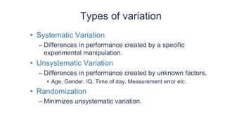 Types of variation
• Systematic Variation
– Differences in performance created by a specific
experimental manipulation.
• Unsystematic Variation
– Differences in performance created by unknown factors.
• Age, Gender, IQ, Time of day, Measurement error etc.
• Randomization
– Minimizes unsystematic variation.
 