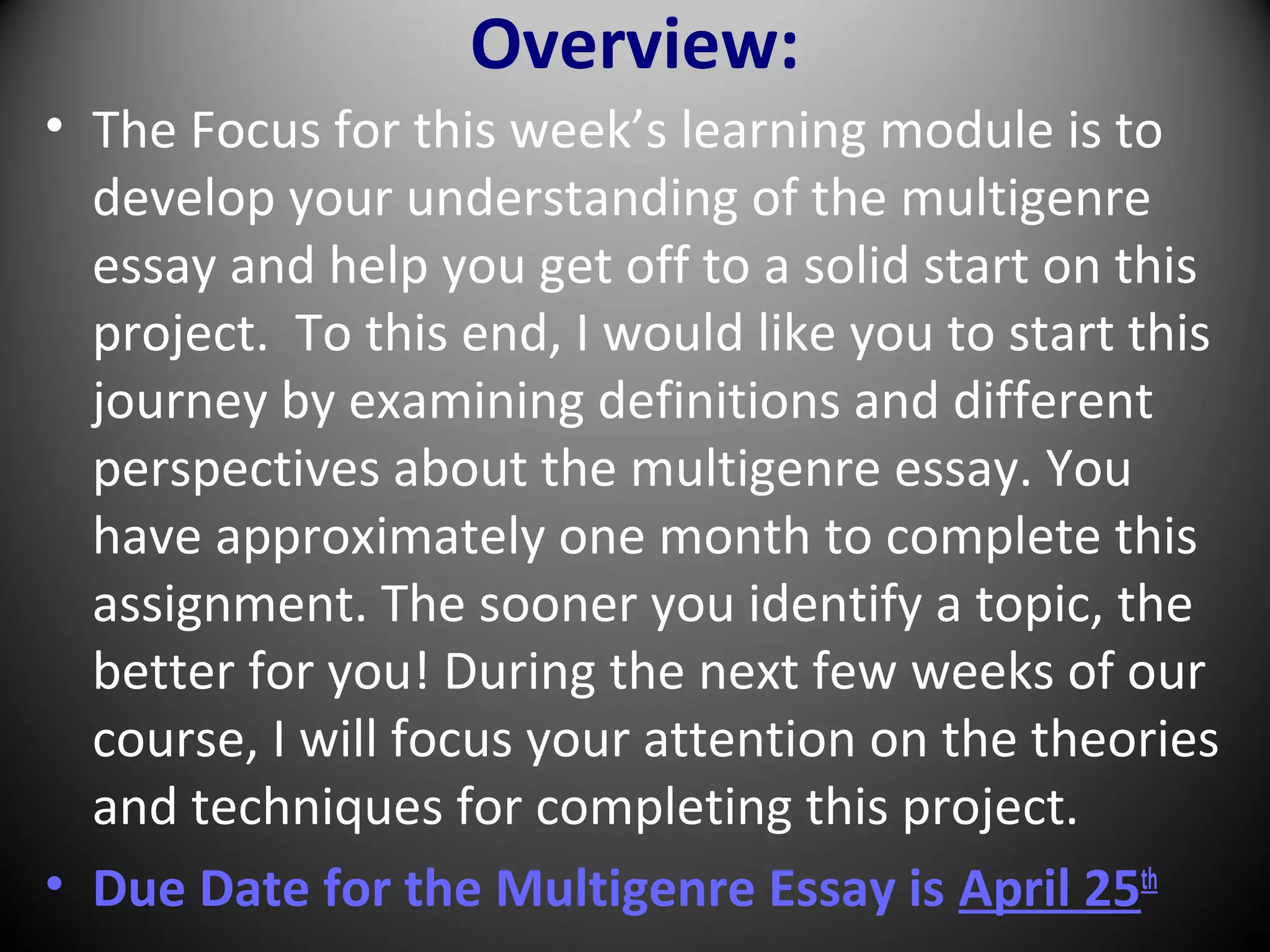 Overview:
• The Focus for this week’s learning module is to
develop your understanding of the multigenre
essay and help you get off to a solid start on this
project. To this end, I would like you to start this
journey by examining definitions and different
perspectives about the multigenre essay. You
have approximately one month to complete this
assignment. The sooner you identify a topic, the
better for you! During the next few weeks of our
course, I will focus your attention on the theories
and techniques for completing this project.
• Due Date for the Multigenre Essay is April 25th
 